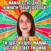 мамка з сусідньої кімнати: доця?доооця? ти: шо? ну шо? мамаа? шо? а в ответ тишина...