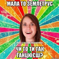 мала то землетрус чи то ти так танцюєш?