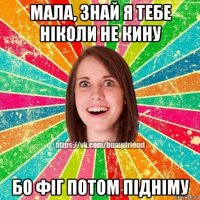 мала, знай я тебе ніколи не кину бо фіг потом підніму