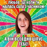 любов - це коли ти наїлась сала з часником, а він всеодно цілує тебе!