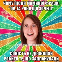 чому після маминої фрази: "ой,та роби,що хочеш" совість не дозволяє робити те, що запланували