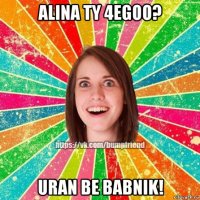 alina ty 4egoo? uran be babnik!