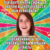 те відчуття коли сидиш за партою в школі (ховаєся аби не визвали) і тут називають твоє призвище!!!! аж мурашки бігають!