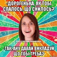 -дорогенька, як тобі спалось, що снилось? -так, ану давай викладуй що тобі треба?