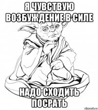 я чувствую возбуждение в силе надо сходить посрать