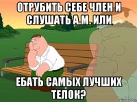 отрубить себе член и слушать а.м. или ебать самых лучших телок?