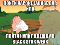 пойти кароке launge bar или пойти купит одежду в black star wear