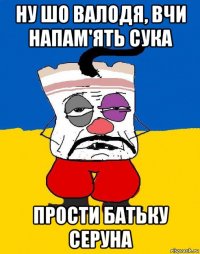 ну шо валодя, вчи напам'ять сука прости батьку серуна