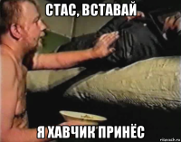 стас, вставай я хавчик принёс