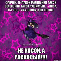 -зайчик, ты такой маленький, такой беленький, такой пушистый..... -лиса, ты что, с ума сошла, я же косой! -не косой, а раскосый!!!!