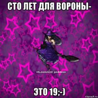 сто лет для вороны- это 19;-)