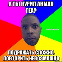 а ты курил ahmad tea? подражать сложно, повторить невозможно