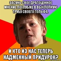 засунь свое драгоценное мнение поглубже в выхлопную трубу своего гольфа. и кто из нас теперь надменный придурок?