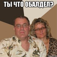 ты что обалдел? 