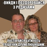 -вийди і поздоровайся з родичами постарайся бути хоть трішечки дружелюбнішим