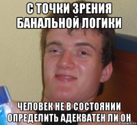 с точки зрения банальной логики человек не в состоянии определить адекватен ли он