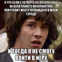 а что если с четверга по воскресенье на всей планете инопланетяне уничтожат моего провайдера в моем городе и тогда я не смогу войти в игру