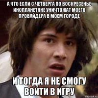 а что если с четверга по воскресенье инопланетяне уничтожат моего провайдера в моем городе и тогда я не смогу войти в игру