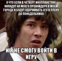 а что если в четверг инопланетяне нападут на моего провайдера в моем городе и будут удерживать его в плену до понедельника и я не смогу войти в игру