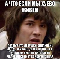 а что если мы хуёво живём потому что девушки, делающие аборт, убивают детей, которые в будущем смогли бы спасти человечество от всякого говна?