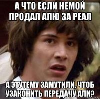 а что если немой продал алю за реал а этутему замутили, чтоб узаконить передачу али?