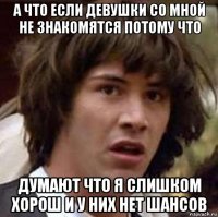 а что если девушки со мной не знакомятся потому что думают что я слишком хорош и у них нет шансов