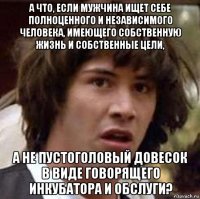 а что, если мужчина ищет себе полноценного и независимого человека, имеющего собственную жизнь и собственные цели, а не пустоголовый довесок в виде говорящего инкубатора и обслуги?