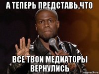 а теперь представь,что все твои медиаторы вернулись