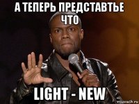 а теперь представтье что light - new