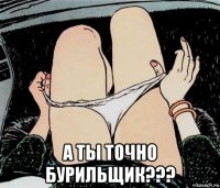  а ты точно бурильщик???