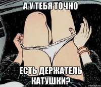 а у тебя точно есть держатель катушки?