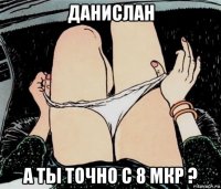 данислан а ты точно с 8 мкр ?