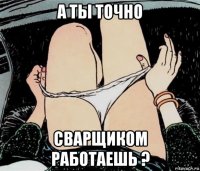 а ты точно сварщиком работаешь ?