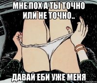 мне пох а ты точно или не точно.. давай еби уже меня