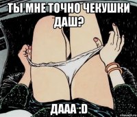 ты мне точно чекушки даш? дааа :d