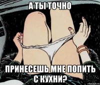 а ты точно принесешь мне попить с кухни?