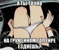 а ты точно на груженном топ гире ездиешь?