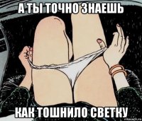 а ты точно знаешь как тошнило светку