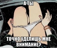 а ты точно уделишь мне внимание?