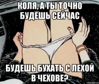 коля, а ты точно будешь сейчас будешь бухать с лехой в чехове?