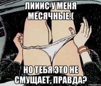 лииис у меня месячные.( но тебя это не смущает, правда?