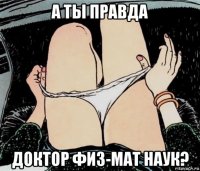 а ты правда доктор физ-мат наук?