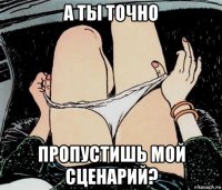 а ты точно пропустишь мой сценарий?