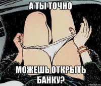 а ты точно можешь открыть банку?