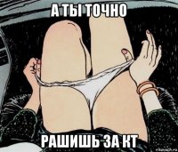 а ты точно рашишь за кт