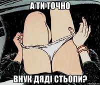 а ти точно внук дяді стьопи?