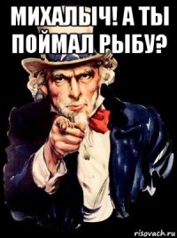 михалыч! а ты поймал рыбу? 