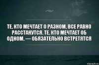 Те, кто мечтает о разном, все равно расстанутся. Те, кто мечтает об одном, — обязательно встретятся