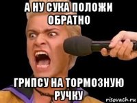 а ну сука положи обратно грипсу на тормозную ручку