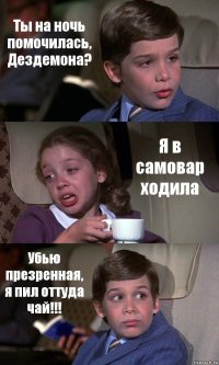 Ты на ночь помочилась, Дездемона? Я в самовар ходила Убью презренная, я пил оттуда чай!!!